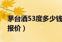 茅台酒53度多少钱（贵州53度飞天茅台市场报价）
