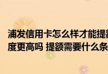 浦发信用卡怎么样才能提额度 我想问问第二张浦发信用卡额度更高吗 提额需要什么条件