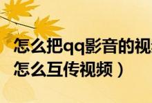 怎么把qq影音的视频传到手机（手机QQ影音怎么互传视频）