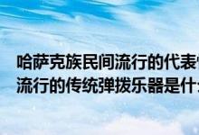 哈萨克族民间流行的代表性的弹拨乐器是（哈萨克族民间最流行的传统弹拨乐器是什么）