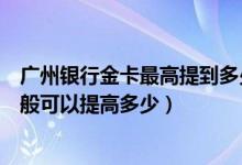 广州银行金卡最高提到多少额度（广州银行信用卡的额度一般可以提高多少）