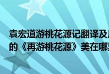 袁宏道游桃花源记翻译及原文（请结合文中内容谈谈袁中道的《再游桃花源》美在哪里?）