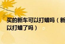 买的新车可以打蜡吗（新车需要打蜡吗?已经买了半年了可以打蜡了吗）
