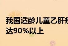 我国适龄儿童乙肝疫苗和甲肝疫苗接种率均已达90%以上