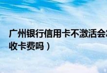广州银行信用卡不激活会怎么样（广州银行信用卡不激活会收卡费吗）