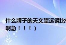 什么牌子的天文望远镜比较划算（什么牌子的天文望远镜好啊急！！！）