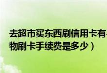 去超市买东西刷信用卡有手续费吗（广州银行信用卡超市购物刷卡手续费是多少）