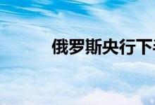俄罗斯央行下半年或进一步降息