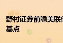 野村证券前瞻美联储利率决议：料加息100个基点