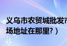 义乌市农贸城批发市场（义乌农贸城副食品市场地址在那里?）