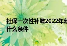社保一次性补缴2022年新规是什么 社保一次性补缴新规有什么条件 