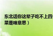 东北话你这辈子吃不上四个菜（东北人说着辈子吃不上四个菜是啥意思）
