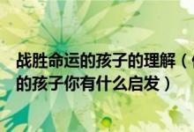 战胜命运的孩子的理解（你埋怨过命的不公平读了战胜命运的孩子你有什么启发）