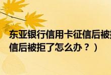东亚银行信用卡征信后被拒了怎么办？（东亚银行信用卡征信后被拒了怎么办？）