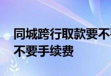 同城跨行取款要不要手续费 同城跨行取款要不要手续费