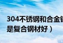 304不锈钢和合金钢（不锈钢是304钢材好还是复合钢材好）