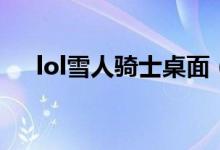 lol雪人骑士桌面（lol雪人骑士好用吗）
