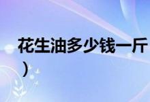 花生油多少钱一斤（2021年最新市场价格表）