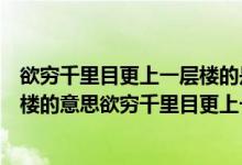 欲穷千里目更上一层楼的是什么意思（欲穷千里目更上一层楼的意思欲穷千里目更上一层楼的意思）