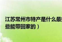 江苏常州市特产是什么最好吃的可以带走的（常州特产有哪些能带回家的）