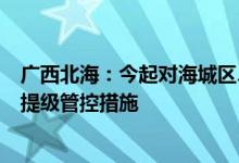广西北海：今起对海城区、银海区部分区域实行为期三天的提级管控措施