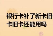 银行卡补了新卡旧卡还能用吗 银行卡换了新卡旧卡还能用吗
