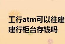 工行atm可以往建行存钱吗 工行银联卡能到建行柜台存钱吗