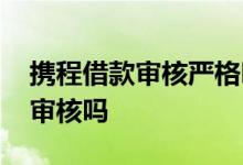 携程借款审核严格吗 携程金融每次借款都要审核吗