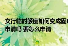 交行临时额度如何变成固定额度 交行临时额度到期可以继续申请吗 要怎么申请