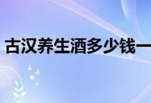 古汉养生酒多少钱一瓶（古汉养生酒价格表）