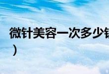 微针美容一次多少钱（做微针美容有哪些效果）