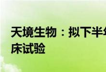 天境生物：拟下半年启动CD47单抗的三期临床试验
