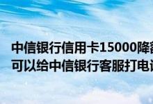 中信银行信用卡15000降额13100 我想问问如果还没有开卡可以给中信银行客服打电话提额吗