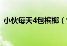 小伙每天4包槟榔（常吃槟榔的坏处有哪些）