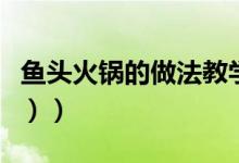 鱼头火锅的做法教学（鱼头火锅的做法（图文））
