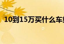 10到15万买什么车好（可关注这些新车！）