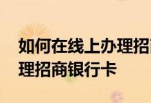 如何在线上办理招商银行卡 请问怎么在线办理招商银行卡