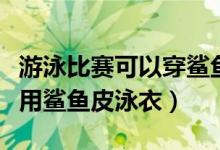 游泳比赛可以穿鲨鱼皮吗（为什么游泳比赛禁用鲨鱼皮泳衣）