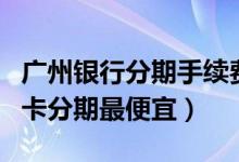 广州银行分期手续费多少（广州银行哪种信用卡分期最便宜）