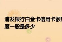 浦发银行白金卡信用卡额度是多少 浦发银行的白金卡信用额度一般是多少