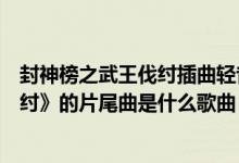 封神榜之武王伐纣插曲轻音乐（电视剧《新封神榜之武王伐纣》的片尾曲是什么歌曲）