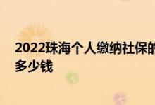 2022珠海个人缴纳社保的基数是多少 珠海社保一个月要交多少钱 