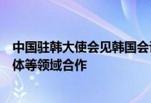 中国驻韩大使会见韩国会议员：中方愿同韩方一道加强半导体等领域合作
