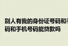 别人有我的身份证号码和手机号能贷款吗 别人有我身份证号码和手机号码能贷款吗