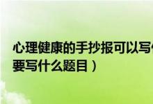 心理健康的手抄报可以写什么内容（关于心理健康的手抄报要写什么题目）