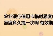 农业银行信用卡临时额度多久再提 请问农业银行信用卡临时额度多久提一次啊 有效期有多久啊