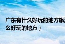 广东有什么好玩的地方旅游景点（准备去广东旅游广东有什么好玩的地方）