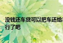 没钱还车贷可以把车还给车行吗? 车贷没钱还了 车给银行就行了吧