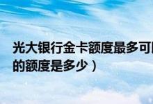 光大银行金卡额度最多可以提到多少（光大银行信用卡提现的额度是多少）