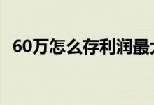 60万怎么存利润最大 60万怎么存利润最大